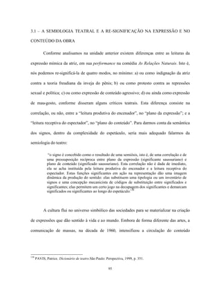 3.1 – A SEMIOLOGIA TEATRAL E A RE-SIGNIFICAÇÃO NA EXPRESSÃO E NO

CONTEÚDO DA OBRA

           Conforme analisamos na unidade anterior existem diferenças entre as leituras da

expressão mímica da atriz, em sua performance na comédia As Relações Naturais. Isto é,

nós podemos re-significá-la de quatro modos, no mínimo: a) ou como indignação da atriz

contra a teoria freudiana da inveja do pênis; b) ou como protesto contra as repressões

sexual e política; c) ou como expressão de conteúdo agressivo; d) ou ainda como expressão

de mau-gosto, conforme disseram alguns críticos teatrais. Esta diferença consiste na

correlação, ou não, entre a “leitura produtiva do encenador”, no “plano da expressão”; e a

“leitura receptiva do espectador”, no “plano do conteúdo”. Para darmos conta da semântica

dos signos, dentro da complexidade do espetáculo, seria mais adequado falarmos da

semiologia do teatro:

              “o signo é concebido como o resultado de uma semiósis, isto é, de uma correlação e de
              uma pressuposição recíproca entre plano da expressão (significante saussuriano) e
              plano de conteúdo (significado saussuriano). Esta correlação não é dada de imediato,
              ela se acha instituída pela leitura produtiva do encenador e a leitura receptiva do
              espectador. Estas funções significantes em ação na representação dão uma imagem
              dinâmica da produção do sentido: elas substituem uma tipologia ou um inventário de
              signos e uma concepção mecanicista de códigos de substituição entre significados e
              significantes; elas permitem um certo jogo na decupagem dos significantes e demarcam
              significados ou significantes ao longo do espetáculo.138



           A cultura flui no universo simbólico das sociedades para se materializar na criação

de expressões que dão sentido à vida e ao mundo. Embora de forma diferente das artes, a

comunicação de massas, na década de 1960, intensificou a circulação do conteúdo




138
      PAVIS, Patrice. Dicionário de teatro.São Paulo: Perspectiva, 1999, p. 351.

                                                       95
 