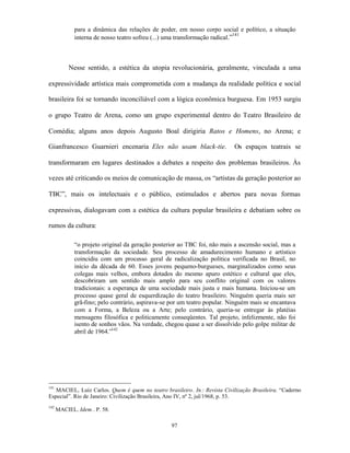 para a dinâmica das relações de poder, em nosso corpo social e político, a situação
                                                                             141
             interna de nosso teatro sofreu (...) uma transformação radical.”



           Nesse sentido, a estética da utopia revolucionária, geralmente, vinculada a uma

expressividade artística mais comprometida com a mudança da realidade política e social

brasileira foi se tornando inconciliável com a lógica econômica burguesa. Em 1953 surgiu

o grupo Teatro de Arena, como um grupo experimental dentro do Teatro Brasileiro de

Comédia; alguns anos depois Augusto Boal dirigiria Ratos e Homens, no Arena; e

Gianfrancesco Guarnieri encenaria Eles não usam black-tie.                 Os espaços teatrais se

transformaram em lugares destinados a debates a respeito dos problemas brasileiros. Às

vezes até criticando os meios de comunicação de massa, os “artistas da geração posterior ao

TBC”, mais os intelectuais e o público, estimulados e abertos para novas formas

expressivas, dialogavam com a estética da cultura popular brasileira e debatiam sobre os

rumos da cultura:

             “o projeto original da geração posterior ao TBC foi, não mais a ascensão social, mas a
             transformação da sociedade. Seu processo de amadurecimento humano e artístico
             coincidiu com um processo geral de radicalização política verificada no Brasil, no
             início da década de 60. Esses jovens pequeno-burgueses, marginalizados como seus
             colegas mais velhos, embora dotados do mesmo apuro estético e cultural que eles,
             descobriram um sentido mais amplo para seu conflito original com os valores
             tradicionais: a esperança de uma sociedade mais justa e mais humana. Iniciou-se um
             processo quase geral de esquerdização do teatro brasileiro. Ninguém queria mais ser
             grã-fino; pelo contrário, aspirava-se por um teatro popular. Ninguém mais se encantava
             com a Forma, a Beleza ou a Arte; pelo contrário, queria-se entregar às platéias
             mensagens filosófica e politicamente conseqüentes. Tal projeto, infelizmente, não foi
             isento de sonhos vãos. Na verdade, chegou quase a ser dissolvido pelo golpe militar de
             abril de 1964.”142




141
   MACIEL, Luiz Carlos. Quem é quem no teatro brasileiro. In.: Revista Civilização Brasileira. “Caderno
Especial”. Rio de Janeiro: Civilização Brasileira, Ano IV, nº 2, jul/1968, p. 53.
142
      MACIEL. Idem.. P. 58.

                                                  97
 