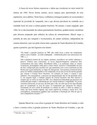 A busca de novas formas expressivas e idéias que circulavam no meio teatral foi

intensa até 1964. Novas formas teatrais, novos espaços para apresentação de seus

espetáculos, novo público. Nesta busca, a influência estrangeira poderia ser acrescentada à

expressão da juventude de vanguarda, mas o que deveria prevalecer no conteúdo era a

realidade local, tal como a cultura popular brasileira. No entanto, o teatro engajado, após

1964, foi se desvinculando da cultura genuinamente brasileira, gradativamente encobertas

pelo discurso preparado pela indústria da cultura do entretenimento. Maciel segue o

caminho de uma arte marginal e revolucionária, de caráter reichiano, independente do

sistema industrial, e por isso pôde criticar tanto a geração do Teatro Brasileiro de Comédia,

quanto a posterior, que não lograram esse intento:

             “No fundo, a geração posterior ao TBC não soube levar a termo um rompimento
             efetivo com a tradição – já então inadequada – estabelecida pelos seus antecessores do
             TBC. (...)
             Sob a aparência externa de seu ímpeto, portanto, escondia-se seu caráter submisso e
             passivo. Embora mais conscientes, os novos pequeno-burgueses sentiam-se fiéis
             continuadores dos mais velhos. Recolheram deles, e os aceitaram, todos os valores
             existenciais, promulgados então para a classe teatral, inclusive a humanidade em face
             da Arte, a disposição para sacrifício etc, que juntamente com o novo sentimento de luta
             heróica por causa humanista, os tingiu de masoquismo. Essa postura existencial talvez
             possa ser melhor compreendida se for comparada com as dos jovens da mesma geração
             que criaram o Cinema Novo brasileiro. Ao contrário do teatro, o cinema é uma
             indústria. Em conseqüência, o processo da marginalização não foi tão profundo neles.
             E, em segundo lugar, a tradição anterior do cinema brasileiro não lhes merecia o
             respeito que se votava ao teatro do TBC: era a desprezível chanchada que precisava ser
             erradicada para sempre e substituída por um cinema moderno e empenhado. Os jovens
             cineastas realizavam, na sua área, da noite para o dia, um salto que levara duas décadas
             para ser completado na área do teatro. O rompimento que efetuaram foi radical:
             inventaram um novo modo de produção (‘a câmara na mão e a idéia na cabeça’) e,
             neles, não havia timidez alguma, mas muito espírito de aventura e muito drive. Em
             conseqüência, mostraram-se também mais resistentes à frustração de 1964 do que os
             seus companheiros do palco.”143




           Quando Maciel faz a sua crítica à geração do Teatro Brasileiro de Comédia, e volta

a fazer a mesma crítica à geração posterior ao Teatro Brasileiro de Comédia, o que ele

143
      MACIEL. Idem.. P. 59-60.

                                                   98
 