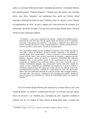critica é a convenção tradicional do teatro, sustentada pela primeira; e continuada fielmente

pela segunda geração. “Pequeno-burgueses” o bastante para não ousarem uma revolução

cênica, estes falsos “marginais” não conseguiram fazer aquilo que Antonin Artaud

propunha, a libertação da tirania do texto. Conforme vimos, em Artaud, o teatro “baseado

na preponderância do texto” tal qual o seguido pelo Teatro Brasileiro de Comédia, seria

considerado “perversão” do teatro. É isso que nos mostra Jacques Derrida sobre a crítica de

Artaud ao teatro tradicional ocidental:


             “O Ocidente – e essa seria a energia da sua essência – sempre teria trabalhado para a
             destruição da cena. Pois uma cena que apenas ilustra um discurso já não é totalmente
             uma cena. a sua relação com a palavra é a sua doença e ‘repetimos que a época está
             doente’ [Artaud]. Reconstruir a cena, encenar finalmente e destruir a tirania do texto é
             portanto um único e mesmo gesto. ‘Triunfo da encenação pura’.

             Este esquecimento clássico da cena confundir-se-ia portanto com a história do teatro e
             com toda a cultura do Ocidente, ter-lhes-ia mesmo assegurado a sua abertura. E
             contudo, apesar deste ‘esquecimento’, o teatro e encenação viveram esplendidamente
             durante mais de vinte e cinco séculos: experiência de mutações e agitações que não
             podemos desprezar, apesar da pacífica e impassível imobilidade das estruturas
             fundadoras. Não se trata portanto apenas de um esquecimento ou de uma simples
             recobertura de superfície. Uma certa cena manteve com a cena ‘esquecida’ mas na
             verdade violentamente apagada, uma comunicação secreta, uma certa relação de
             traição, se trair é desnaturar por infidelidade mas também de si deixar-se traduzir e
             manifestar o fundo da força. Isto explica que o teatro clássico, aos olhos de Artaud, não
             seja simplesmente a ausência, a negação ou o esquecimento do teatro, não seja um não-
             teatro: antes uma obliteração deixando ler o que ela recobre, uma corrupção também e
             uma ‘perversão’, uma sedução, a distância de uma aberração cujo sentido e medida só
             aparecem acima do nascimento, na véspera da representação teatral, na origem da
             tragédia.”144




           Como nos mostra Jacques Derrida, para Artaud havia, no teatro clássico, uma “certa

relação de traição”, ao insistir no “esquecimento da cena”; ao criar uma cena que “apenas

ilustra um discurso”; e ao “trabalhar para a destruição da cena”, seguindo a tradição do

ocidente. Isso nos faz lembrar da forma irônica de Qorpo-Santo tratar o realismo das


144
      DERRIDA, Jacques. A escritura e a diferença. São Paulo: Perspectiva, 2002, p. 155-156.

                                                      99
 