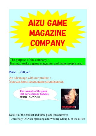 AIZU GAME
               MAGAZINE
               COMPANY
The purpose of the company :
Having I make a game magazine, and many people read

Price : 250 yen
An advantage with our product :
You can know recent game circumstances

        The example of the game
        that our company handles.
        Source KOANMI




Details of the contact and three place (an address):
 University Of Aizu Speaking and Writing Group C of the office
 