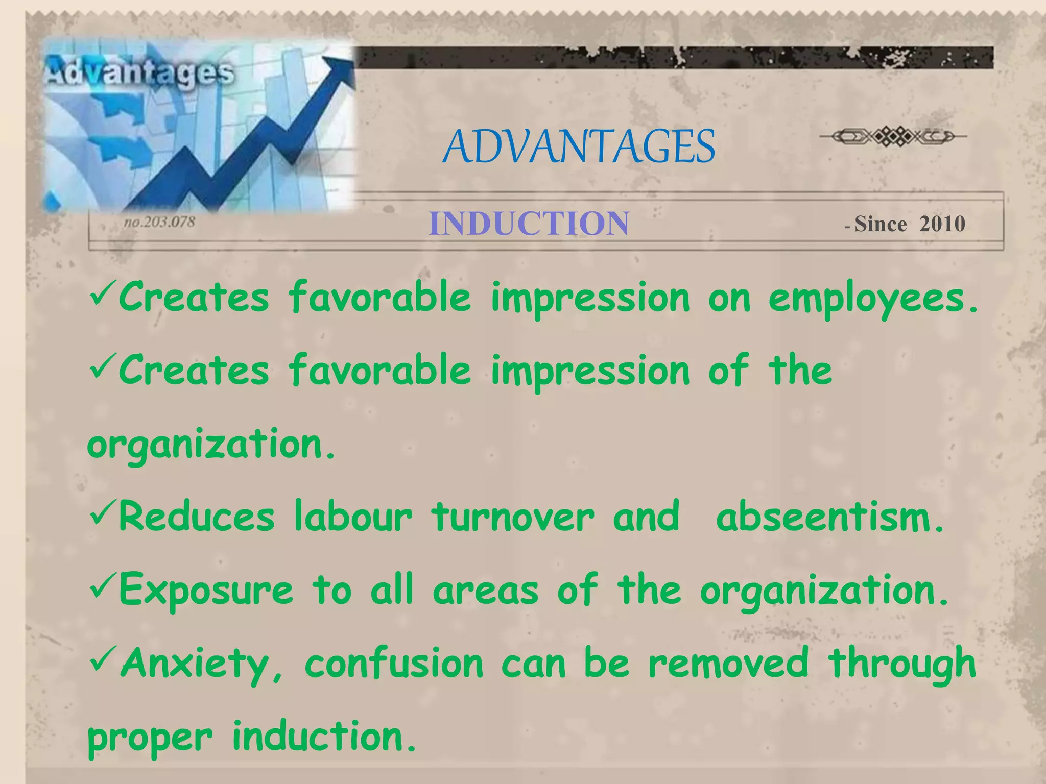 Creates favorable impression on employees.
Creates favorable impression of the
organization.
Reduces labour turnover and abseentism.
Exposure to all areas of the organization.
Anxiety, confusion can be removed through
proper induction.
ADVANTAGES
INDUCTION - Since 2010
 