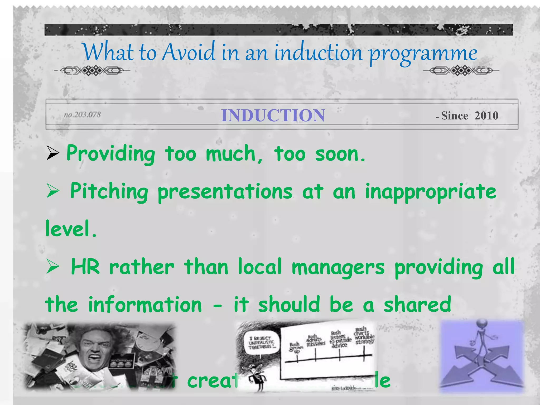  Providing too much, too soon.
 Pitching presentations at an inappropriate
level.
 HR rather than local managers providing all
the information - it should be a shared
process.
 Should not create unreasonable
What to Avoid in an induction programme
INDUCTION - Since 2010
 