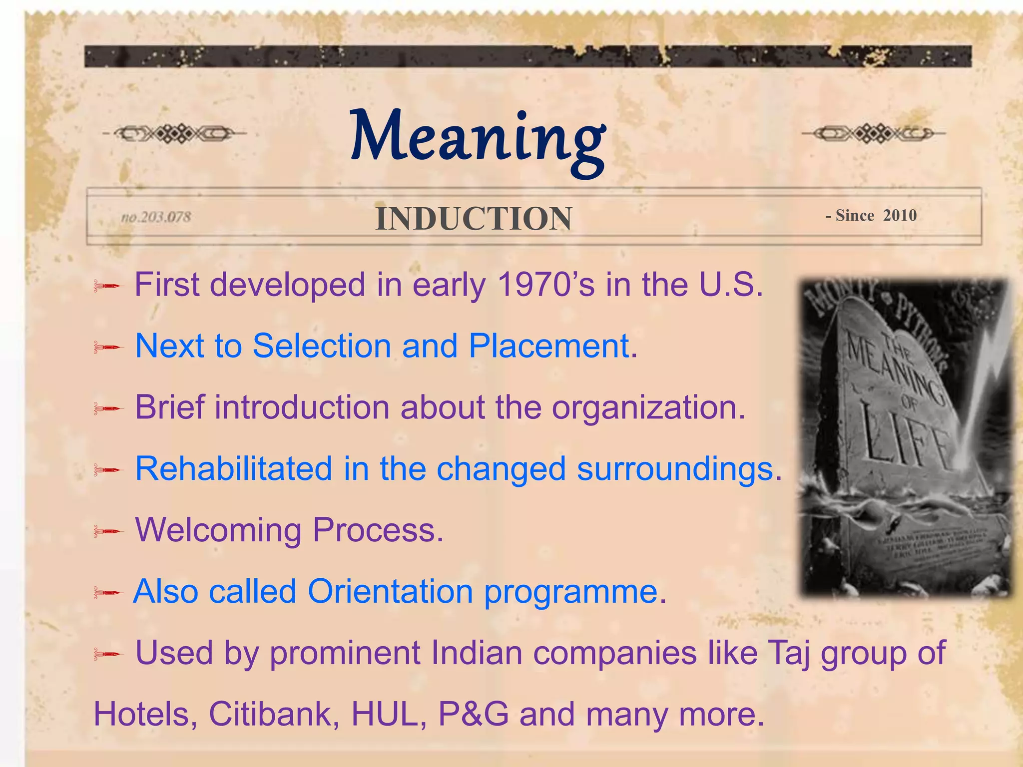  First developed in early 1970’s in the U.S.
 Next to Selection and Placement.
 Brief introduction about the organization.
 Rehabilitated in the changed surroundings.
 Welcoming Process.
 Also called Orientation programme.
 Used by prominent Indian companies like Taj group of
Hotels, Citibank, HUL, P&G and many more.
Meaning
INDUCTION - Since 2010
 