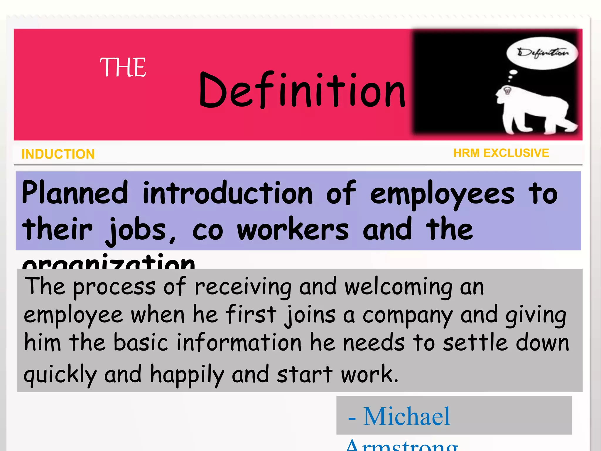 Planned introduction of employees to
their jobs, co workers and the
organization.
INDUCTION HRM EXCLUSIVE
THE
Definition
The process of receiving and welcoming an
employee when he first joins a company and giving
him the basic information he needs to settle down
quickly and happily and start work.
- Michael
 
