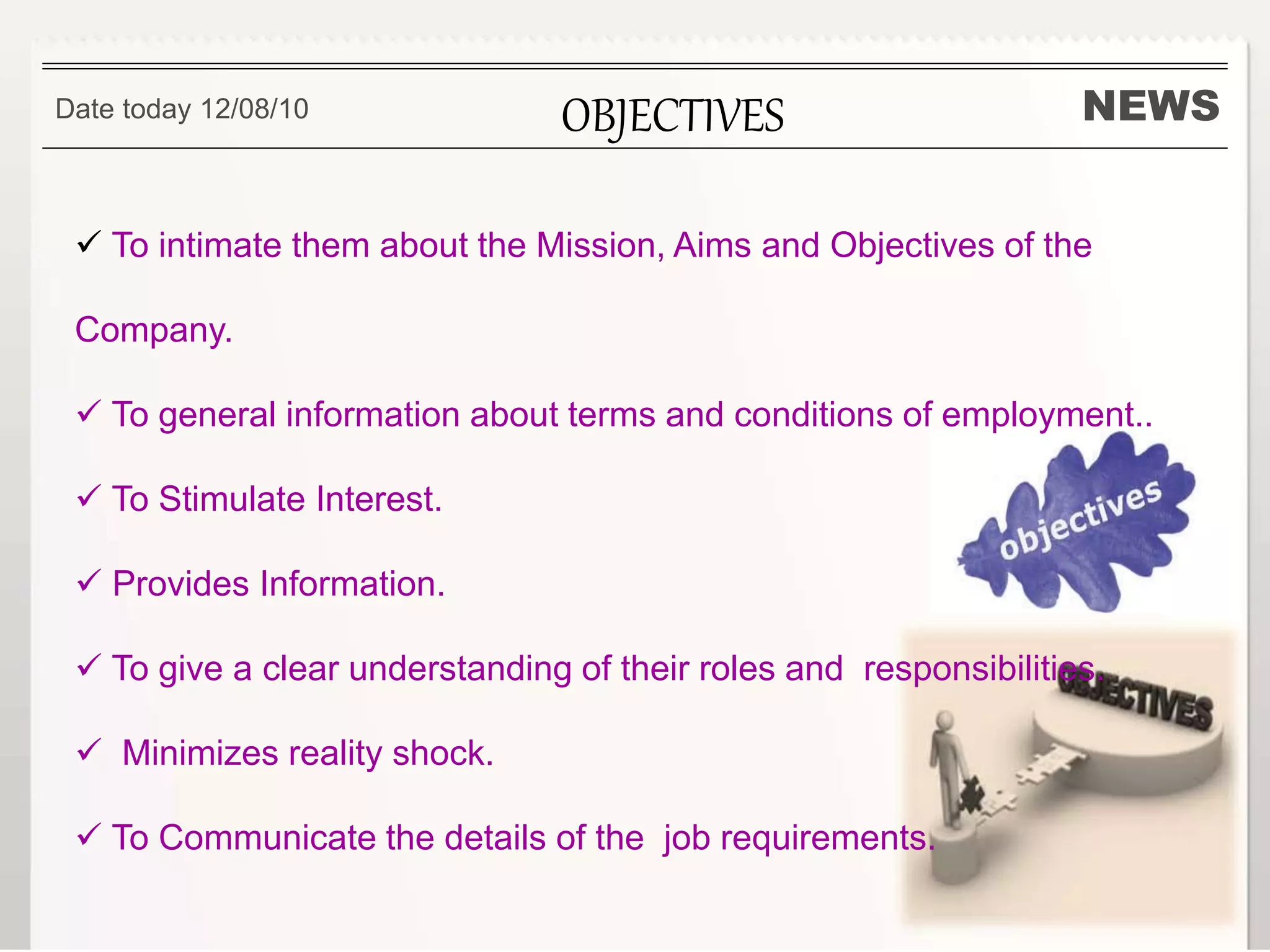NEWSOBJECTIVES
 To intimate them about the Mission, Aims and Objectives of the
Company.
 To general information about terms and conditions of employment..
 To Stimulate Interest.
 Provides Information.
 To give a clear understanding of their roles and responsibilities.
 Minimizes reality shock.
 To Communicate the details of the job requirements.
Date today 12/08/10
 