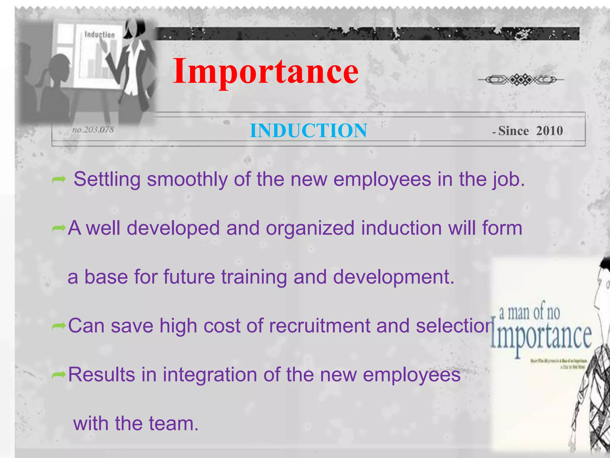  Settling smoothly of the new employees in the job.
A well developed and organized induction will form
a base for future training and development.
Can save high cost of recruitment and selection.
Results in integration of the new employees
with the team.
Importance
INDUCTION - Since 2010
 