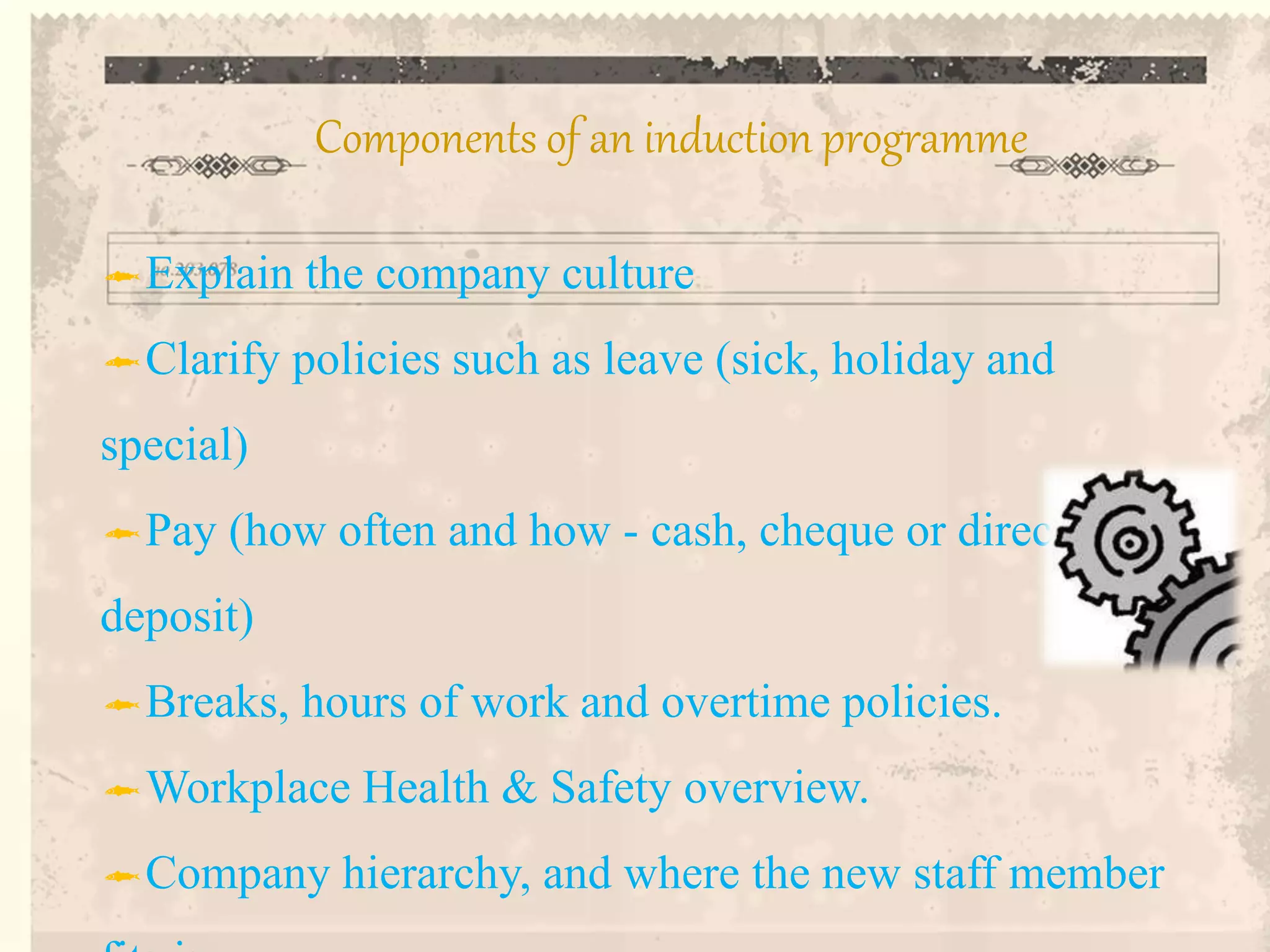 Explain the company culture
Clarify policies such as leave (sick, holiday and
special)
Pay (how often and how - cash, cheque or direct
deposit)
Breaks, hours of work and overtime policies.
Workplace Health & Safety overview.
Company hierarchy, and where the new staff member
Components of an induction programme
 