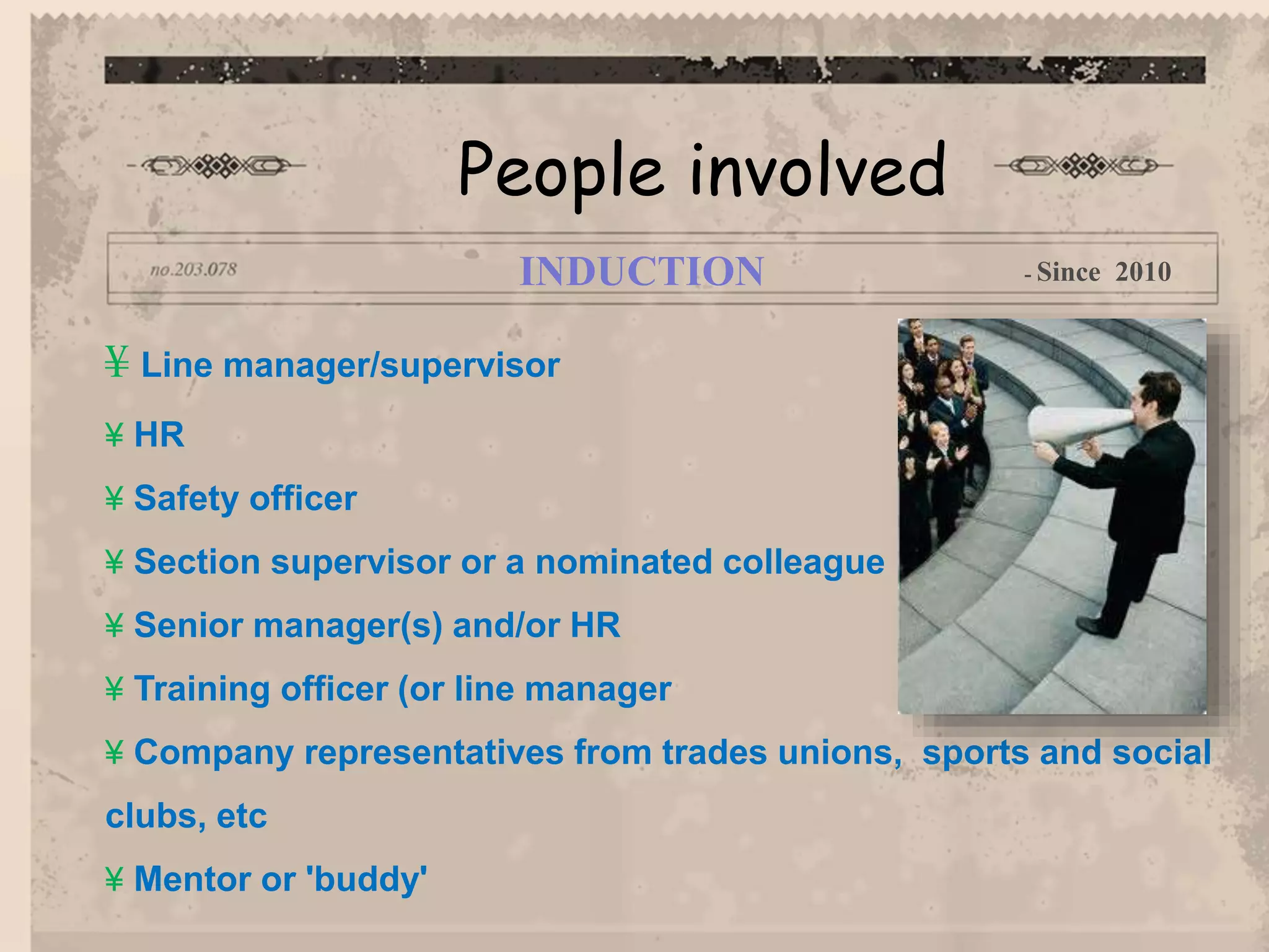 ¥ Line manager/supervisor
¥ HR
¥ Safety officer
¥ Section supervisor or a nominated colleague
¥ Senior manager(s) and/or HR
¥ Training officer (or line manager
¥ Company representatives from trades unions, sports and social
clubs, etc
¥ Mentor or 'buddy'
People involved
INDUCTION - Since 2010
 