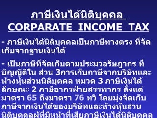 ภาษีเงินได้นิติบุคคล   CORPARATE  INCOME  TAX -  ภาษีเงินได้นิติบุคคลเป็นภาษีทางตรง   ที่จัดเก็บจากฐานเงินได้ -  เป็นภาษีที่จัดเก็บตามประมวลรัษฎากร   ที่บัญญัติใน   ส่วน   3 การเก็บภาษีจากบริษัทและห้างหุ้นส่วนนิติบุคคล   หมวด   3  ภาษีเงินได้ลักษณะ   2  ภาษีอากรฝ่ายสรรพากร   ตั้งแต่มาตรา  65   ถึงมาตรา   76  ทวิ   โดยมุ่งจัดเก็บภาษีจากเงินได้ของบริษัทและห้างหุ้นส่วนนิติบุคคลผู้ที่มีหน้าที่เสียภาษีเงินได้นิติบุคคลคือนิติบุคคลและผู้ที่กฎหมายกำหนด -  ฐานภาษีเงินได้นิติบุคคล   โดยทั่วๆ   ไปได้แก่ฐานกำไรสุทธิ   ( ยังมีฐานอื่น   ๆ   อีก   3  ฐาน ) 