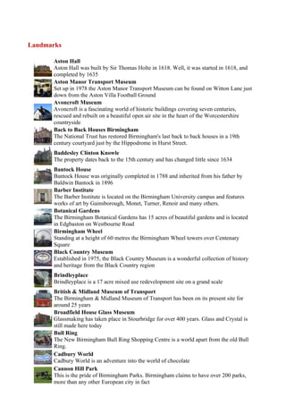 Landmarks

      Aston Hall
      Aston Hall was built by Sir Thomas Holte in 1618. Well, it was started in 1618, and
      completed by 1635
      Aston Manor Transport Museum
      Set up in 1978 the Aston Manor Transport Museum can be found on Witton Lane just
      down from the Aston Villa Football Ground
      Avoncroft Museum
      Avoncroft is a fascinating world of historic buildings covering seven centuries,
      rescued and rebuilt on a beautiful open air site in the heart of the Worcestershire
      countryside
      Back to Back Houses Birmingham
      The National Trust has restored Birmingham's last back to back houses in a 19th
      century courtyard just by the Hippodrome in Hurst Street.
      Baddesley Clinton Knowle
      The property dates back to the 15th century and has changed little since 1634
      Bantock House
      Bantock House was originally completed in 1788 and inherited from his father by
      Baldwin Bantock in 1896
      Barber Institute
      The Barber Institute is located on the Birmingham University campus and features
      works of art by Gainsborough, Monet, Turner, Renoir and many others.
      Botanical Gardens
      The Birmingham Botanical Gardens has 15 acres of beautiful gardens and is located
      in Edgbaston on Westbourne Road
      Birmingham Wheel
      Standing at a height of 60 metres the Birmingham Wheel towers over Centenary
      Square
      Black Country Museum
      Established in 1975, the Black Country Museum is a wonderful collection of history
      and heritage from the Black Country region
      Brindleyplace
      Brindleyplace is a 17 acre mixed use redevelopment site on a grand scale
      British & Midland Museum of Transport
      The Birmingham & Midland Museum of Transport has been on its present site for
      around 25 years
      Broadfield House Glass Museum
      Glassmaking has taken place in Stourbridge for over 400 years. Glass and Crystal is
      still made here today
      Bull Ring
      The New Birmingham Bull Ring Shopping Centre is a world apart from the old Bull
      Ring.
      Cadbury World
      Cadbury World is an adventure into the world of chocolate
      Cannon Hill Park
      This is the pride of Birmingham Parks. Birmingham claims to have over 200 parks,
      more than any other European city in fact
 