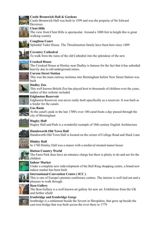 Castle Bromwich Hall & Gardens
Castle Bromwich Hall was built in 1599 and was the property of Sir Edward
Devereux.
Clent Hills
The view from Clent Hills is spectacular. Around a 1000 feet in height this is great
walking country
Coughton Court
Splendid Tudor House. The Throckmorton family have been here since 1409

Coventry Cathedral
To walk from the ruins of the old Cathedral into the splendour of the new
Crooked House
The Crooked House at Himley near Dudley is famous for the fact that it has subsided
heavily due to old underground mines.
Curzon Street Station
This was the main railway terminus into Birmingham before New Street Station was
built
Dudley Zoo
This well known British Zoo has played host to thousands of children over the years,
author of this website included
Edgbaston Reservoir
Edgbaston Reservoir was never really built specifically as a reservoir. It was built as
a feeder for the canals
Gas Basin
At the canal's peak in the late 1700's over 100 canal boats a day passed through the
city of Birmingham
Hagley Hall
Hagley Hall and Park is a wonderful example of 18th century English Architecture

Handsworth Old Town Hall
Handsworth Old Town Hall is located on the corner of College Road and Slack Lane

Himley Hall
In 1740 Himley Hall was a manor with a medieval moated manor house
Hatton Country World
The Farm Park does have an entrance charge but there is plenty to do and see for the
children
Indoor Market
Under a complete new redevelopment of the Bull Ring shopping centre, a brand new
indoor market has been built
International Convention Centre ( ICC )
This is one of Europe's premier conference centres. The interior is well laid out and a
pleasure to walk through.
Ikon Gallery
The Ikon Gallery is a well known art gallery for new art. Exhibitions from the UK
and further afield
Ironbridge and Ironbridge Gorge
Ironbridge is a settlement beside the Severn in Shropshire, that grew up beside the
cast-iron bridge that was built across the river there in 1779
 