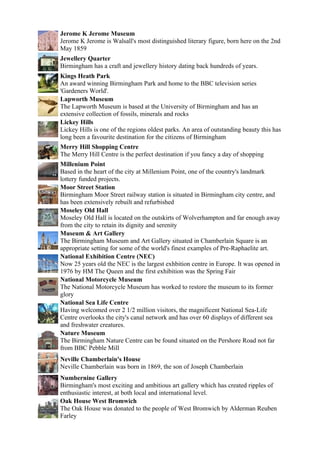 Jerome K Jerome Museum
Jerome K Jerome is Walsall's most distinguished literary figure, born here on the 2nd
May 1859
Jewellery Quarter
Birmingham has a craft and jewellery history dating back hundreds of years.
Kings Heath Park
An award winning Birmingham Park and home to the BBC television series
'Gardeners World'.
Lapworth Museum
The Lapworth Museum is based at the University of Birmingham and has an
extensive collection of fossils, minerals and rocks
Lickey Hills
Lickey Hills is one of the regions oldest parks. An area of outstanding beauty this has
long been a favourite destination for the citizens of Birmingham
Merry Hill Shopping Centre
The Merry Hill Centre is the perfect destination if you fancy a day of shopping
Millenium Point
Based in the heart of the city at Millenium Point, one of the country's landmark
lottery funded projects.
Moor Street Station
Birmingham Moor Street railway station is situated in Birmingham city centre, and
has been extensively rebuilt and refurbished
Moseley Old Hall
Moseley Old Hall is located on the outskirts of Wolverhampton and far enough away
from the city to retain its dignity and serenity
Museum & Art Gallery
The Birmingham Museum and Art Gallery situated in Chamberlain Square is an
appropriate setting for some of the world's finest examples of Pre-Raphaelite art.
National Exhibition Centre (NEC)
Now 25 years old the NEC is the largest exhbition centre in Europe. It was opened in
1976 by HM The Queen and the first exhibition was the Spring Fair
National Motorcycle Museum
The National Motorcycle Museum has worked to restore the museum to its former
glory
National Sea Life Centre
Having welcomed over 2 1/2 million visitors, the magnificent National Sea-Life
Centre overlooks the city's canal network and has over 60 displays of different sea
and freshwater creatures.
Nature Museum
The Birmingham Nature Centre can be found situated on the Pershore Road not far
from BBC Pebble Mill
Neville Chamberlain's House
Neville Chamberlain was born in 1869, the son of Joseph Chamberlain
Numbernine Gallery
Birmingham's most exciting and ambitious art gallery which has created ripples of
enthusiastic interest, at both local and international level.
Oak House West Bromwich
The Oak House was donated to the people of West Bromwich by Alderman Reuben
Farley
 