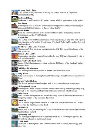 Oratory Hagley Road
After several oratory locations in the city the current location in Edgbaston
commenced in 1852
Packwood House
Packwood is well known for it's topiary garden which is breathtaking in the spring
Pen Room
Birmingham used to be at the centre of the world pen trade. Many of the larger pen
companies had their factories in the Jewellery Quarter.
Public Parks
Here is a selection of some of the more well known parks and country parks in
Birmingham and the West Midlands
Ragley Hall
The Stately Home and Gardens include extensive parkland, a large lake with a picnic
and play area, an Adventure Wood, Maze, Woodland Walk, Stables and the Jerwood
Sculpture Park
Red House Glass Cone Museum
There are only four surviving glass cones in the UK. This one at Stourbridge is the
best preserved
Ruskin Glass Centre
Glassmaking has taken place in Stourbridge for over 400 years. Glass and Crystal is
still made here today.
Sandwell Valley Park Farm
Sandwell Park farm occupies a place within the 2000 acres of the Sandwell Valley
Country Park
Selfridges Birmingham
The Birmingham store is covered in 15,000 spun aluminium discs
Selly Manor
Selly Manor is one of Birmingham's oldest buildings. It used to stand in Bournbrook
Road
Severn Valley Railway
The Severn Valley Railway has done well in its preservation over recent years
Shakespeare Express
Birmingham ( Snow Hill ) to Stratford and back twice a day on Sundays during July,
through to the beginning of September and occassionally on other Sundays
Soho House
Soho House is an important and historic building. Home of Matthew Boulton one of
the great pioneers of the Industrial Revolution
Star City
The Warner Village cinema complex at Star City is just off Junction 6 and Cuckoo
Road near the Heartlands Spine Road
Sutton Park
Sutton Park is not just another park. It is a nature reserve which consists of woodland,
heathland and wetland
Symphony Hall
The Birmingham Symphony Hall opened in 1991 and is situated just opposite the
Hyatt Hotel adjacent to Centenary Square
Think Tank
Thinktank is Birmingham's new £50 million museum of science, technology, and
discovery.
 