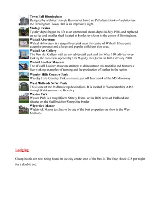 Town Hall Birmingham
           Designed by architect Joseph Hanson but based on Palladio's Books of architecture
           the Birmingham Town Hall is an impressive sight.
           Vintage Trains
           Tyseley depot began its life as an operational steam depot in July 1908, and replaced
           an earlier and smaller shed located at Bordesley closer to the centre of Birmingham.
           Walsall Aboretum
           Walsall Arboretum is a magnificent park near the centre of Walsall. It has quite
           extensive grounds and a large and popular childrens play area.
           Walsall Art Gallery
           The New Art Gallery with an enviable retail park and the Wharf 10 café-bar over-
           looking the canal was opened by Her Majesty the Queen on 16th February 2000
           Walsall Leather Museum
           The Walsall Leather Museum attempts to demonstrate this tradition and features a
           live working examples of tanning and the production of leather in the region
           Waseley Hills Country Park
           Waseley Hills Country Park is situated just off Junction 4 of the M5 Motorway
           West Midlands Safari Park
           This is one of the Midlands top destinations. It is located in Worcestershire A456
           through Kidderminster to Bewdley
           Weston Park
           Weston Park is a magnificent Stately Home, set in 1000 acres of Parkland and
           situated on the Staffordshire/Shropshire border
           Wightwick Manor
           Wightwick Manor just has to be one of the best properties on show in the West
           Midlands.




Lodging

Cheap hotels are now being found in the city centre, one of the best is The Etap Hotel, £35 per night
for a double bed.
 