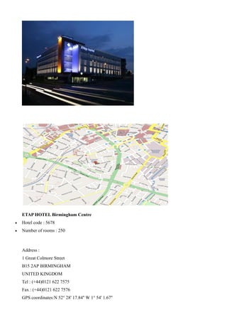 ETAP HOTEL Birmingham Centre
•   Hotel code : 5678
•   Number of rooms : 250



    Address :
    1 Great Colmore Street
    B15 2AP BIRMINGHAM
    UNITED KINGDOM
    Tel : (+44)0121 622 7575
    Fax : (+44)0121 622 7576
    GPS coordinates:N 52° 28' 17.84'' W 1° 54' 1.67''
 