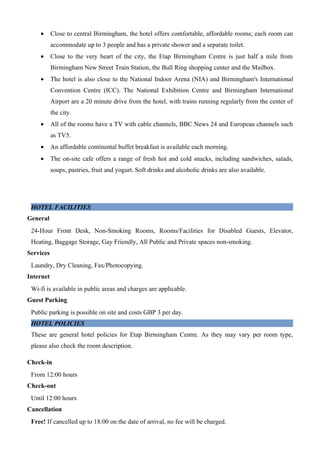 •      Close to central Birmingham, the hotel offers comfortable, affordable rooms; each room can
           accommodate up to 3 people and has a private shower and a separate toilet.
    •      Close to the very heart of the city, the Etap Birmingham Centre is just half a mile from
           Birmingham New Street Train Station, the Bull Ring shopping center and the Mailbox.
    •      The hotel is also close to the National Indoor Arena (NIA) and Birmingham's International
           Convention Centre (ICC). The National Exhibition Centre and Birmingham International
           Airport are a 20 minute drive from the hotel, with trains running regularly from the center of
           the city.
    •      All of the rooms have a TV with cable channels, BBC News 24 and European channels such
           as TV5.
    •      An affordable continental buffet breakfast is available each morning.
    •      The on-site cafe offers a range of fresh hot and cold snacks, including sandwiches, salads,
           soups, pastries, fruit and yogurt. Soft drinks and alcoholic drinks are also available.




 HOTEL FACILITIES
General
 24-Hour Front Desk, Non-Smoking Rooms, Rooms/Facilities for Disabled Guests, Elevator,
 Heating, Baggage Storage, Gay Friendly, All Public and Private spaces non-smoking.
Services
 Laundry, Dry Cleaning, Fax/Photocopying.
Internet
 Wi-fi is available in public areas and charges are applicable.
Guest Parking
 Public parking is possible on site and costs GBP 3 per day.
 HOTEL POLICIES
 These are general hotel policies for Etap Birmingham Centre. As they may vary per room type,
 please also check the room description.

Check-in
 From 12:00 hours
Check-out
 Until 12:00 hours
Cancellation
 Free! If cancelled up to 18:00 on the date of arrival, no fee will be charged.
 