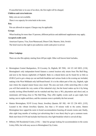 If cancelled later or in case of no-show, the first night will be charged.
    Children and extra beds/cots
     Baby cots are not available.
     There is no capacity for extra beds in the room.
    Pets
     Pets are allowed on request. Charges may be applicable.
    Groups
     When booking for more than 15 persons, different policies and additional supplements may apply.
    Accepted credit cards
     American Express, Visa, Euro/Mastercard, Diners Club, Maestro, Solo, Switch
     The hotel reserves the right to pre-authorize credit cards prior to arrival.



     Other Lodgings

     There are also Ibis aplenty starting from £49 per night. Other well known hotel includes,




•    Birmingham Central Backpackers, 58 Coventry St, Digbeth, B5 5NH, +44 121 643 0033, [134].
     Birmingham's only independent hostel features a central location only streets from The Bull Ring,
     and next to the famous nightclubs of Digbeth. Beds in a shared dorm can be found for as little as
     £9.00 if you've got a sharp eye out and both breakfast and various foods in the evening are included,
     making it the West Midlands only half-board hostel. It is in the oldest part of the city, Digbeth, right
     near where the original manor house once stood. The area can look a little uninviting (this is what
     you will find outside the very centre of this industrial city), but the hostel makes up for it by being
     socially inviting (films/football can be watched and they have a Wii, playstation and xbox) and, as
     mentioned, still being close to The Bull Ring. They offer nightly events such as quiz night, beer
     tasting, movie nights and disco, and the common room is probably the best around.

•    Hatters Birmingham, 92-95 Livery Street, Jewellery Quarter, B3 1RJ, +44 121 236 4031, [135].
     Located in the vibrant Jewellery Quarter, less than a 10 minute walk to the centre, Hatters
     Birmingham have upped the norm in hostel accommodation boasting all ensuite rooms and, finally,
     after eight long months of waiting (yet advertising that it was there) they've got a common room.
     Beds start from £14.50 and includes bed linen & a free light breakfast which is served all day

•    Bilberry Hill Residential Centre, [136] — Ideal for groups looking for accommodation in the scenic
     Lickey Hills, but with easy access to Birmingham City Centre.
 