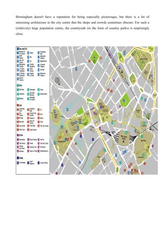 Birmingham doesn't have a reputation for being especially picturesque, but there is a lot of
interesting architecture in the city centre that the shops and crowds sometimes obscure. For such a
(relatively) large population centre, the countryside (in the form of country parks) is surprisingly
close.
 