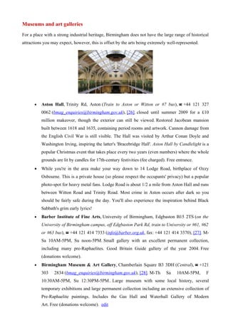 Museums and art galleries
For a place with a strong industrial heritage, Birmingham does not have the large range of historical
attractions you may expect, however, this is offset by the arts being extremely well-represented.




      •   Aston Hall, Trinity Rd, Aston (Train to Aston or Witton or #7 bus), ☎ +44 121 327
          0062 (bmag_enquiries@birmingham.gov.uk), [26]. closed until summer 2009 for a £10
          million makeover, though the exterior can still be viewed. Restored Jacobean mansion
          built between 1618 and 1635, containing period rooms and artwork. Cannon damage from
          the English Civil War is still visible. The Hall was visited by Arthur Conan Doyle and
          Washington Irving, inspiring the latter's 'Bracebridge Hall'. Aston Hall by Candlelight is a
          popular Christmas event that takes place every two years (even numbers) where the whole
          grounds are lit by candles for 17th-century festivities (fee charged). Free entrance.
      •   While you're in the area make your way down to 14 Lodge Road, birthplace of Ozzy
          Osbourne. This is a private house (so please respect the occupants' privacy) but a popular
          photo-spot for heavy metal fans. Lodge Road is about 1/2 a mile from Aston Hall and runs
          between Witton Road and Trinity Road. Most crime in Aston occurs after dark so you
          should be fairly safe during the day. You'll also experience the inspiration behind Black
          Sabbath's grim early lyrics!
      •   Barber Institute of Fine Arts, University of Birmingham, Edgbaston B15 2TS (on the
          University of Birmingham campus, off Edgbaston Park Rd, train to University or #61, #62
          or #63 bus), ☎ +44 121 414 7333 (info@barber.org.uk, fax: +44 121 414 3370), [27]. M-
          Sa 10AM-5PM, Su noon-5PM. Small gallery with an excellent permanent collection,
          including many pre-Raphaelites. Good Britain Guide gallery of the year 2004. Free
          (donations welcome).
      •   Birmingham Museum & Art Gallery, Chamberlain Square B3 3DH (Central), ☎ +121
          303    2834 (bmag_enquiries@birmingham.gov.uk), [28]. M-Th            Sa    10AM-5PM,     F
          10:30AM-5PM, Su 12:30PM-5PM.. Large museum with some local history, several
          temporary exhibitions and large permanent collection including an extensive collection of
          Pre-Raphaelite paintings. Includes the Gas Hall and Waterhall Gallery of Modern
          Art. Free (donations welcome). edit
 