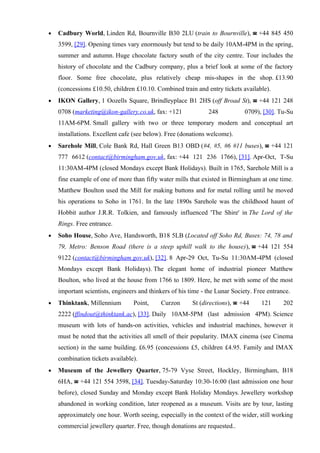 •   Cadbury World, Linden Rd, Bournville B30 2LU (train to Bournville), ☎ +44 845 450
    3599, [29]. Opening times vary enormously but tend to be daily 10AM-4PM in the spring,
    summer and autumn. Huge chocolate factory south of the city centre. Tour includes the
    history of chocolate and the Cadbury company, plus a brief look at some of the factory
    floor. Some free chocolate, plus relatively cheap mis-shapes in the shop. £13.90
    (concessions £10.50, children £10.10. Combined train and entry tickets available).
•   IKON Gallery, 1 Oozells Square, Brindleyplace B1 2HS (off Broad St), ☎ +44 121 248
    0708 (marketing@ikon-gallery.co.uk, fax: +121              248            0709), [30]. Tu-Su
    11AM-6PM. Small gallery with two or three temporary modern and conceptual art
    installations. Excellent cafe (see below). Free (donations welcome).
•   Sarehole Mill, Cole Bank Rd, Hall Green B13 OBD (#4, #5, #6 #11 buses), ☎ +44 121
    777 6612 (contact@birmingham.gov.uk, fax: +44 121 236 1766), [31]. Apr-Oct, T-Su
    11:30AM-4PM (closed Mondays except Bank Holidays). Built in 1765, Sarehole Mill is a
    fine example of one of more than fifty water mills that existed in Birmingham at one time.
    Matthew Boulton used the Mill for making buttons and for metal rolling until he moved
    his operations to Soho in 1761. In the late 1890s Sarehole was the childhood haunt of
    Hobbit author J.R.R. Tolkien, and famously influenced 'The Shire' in The Lord of the
    Rings. Free entrance.
•   Soho House, Soho Ave, Handsworth, B18 5LB (Located off Soho Rd, Buses: 74, 78 and
    79, Metro: Benson Road (there is a steep uphill walk to the house)), ☎ +44 121 554
    9122 (contact@birmingham.gov.uk), [32]. 8 Apr-29 Oct, Tu-Su 11:30AM-4PM (closed
    Mondays except Bank Holidays). The elegant home of industrial pioneer Matthew
    Boulton, who lived at the house from 1766 to 1809. Here, he met with some of the most
    important scientists, engineers and thinkers of his time - the Lunar Society. Free entrance.
•   Thinktank, Millennium        Point,     Curzon       St (directions), ☎ +44     121      202
    2222 (ffindout@thinktank.ac), [33]. Daily 10AM-5PM (last admission 4PM). Science
    museum with lots of hands-on activities, vehicles and industrial machines, however it
    must be noted that the activities all smell of their popularity. IMAX cinema (see Cinema
    section) in the same building. £6.95 (concessions £5, children £4.95. Family and IMAX
    combination tickets available).
•   Museum of the Jewellery Quarter, 75-79 Vyse Street, Hockley, Birmingham, B18
    6HA, ☎ +44 121 554 3598, [34]. Tuesday-Saturday 10:30-16:00 (last admission one hour
    before), closed Sunday and Monday except Bank Holiday Mondays. Jewellery workshop
    abandoned in working condition, later reopened as a museum. Visits are by tour, lasting
    approximately one hour. Worth seeing, especially in the context of the wider, still working
    commercial jewellery quarter. Free, though donations are requested..
 