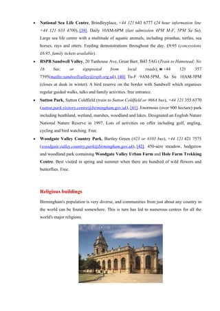 •   National Sea Life Centre, Brindleyplace, +44 121 643 6777 (24 hour information line
    +44 121 633 4700), [39]. Daily 10AM-6PM (last admission 4PM M-F, 5PM Sa Su).
    Large sea life centre with a multitude of aquatic animals, including piranhas, turtles, sea
    horses, rays and otters. Feeding demonstrations throughout the day. £9.95 (concessions
    £6.95, family tickets available).
•   RSPB Sandwell Valley, 20 Tanhouse Ave, Great Barr, B43 5AG (Train to Hamstead; No
    16      bus;         or    signposted    from      local     roads), ☎ +44    121      357
    7395(mailto:sandwellvalley@rspb.org.uk), [40]. Tu-F 9AM-5PM, Sa Su 10AM-5PM
    (closes at dusk in winter). A bird reserve on the border with Sandwell which organises
    regular guided walks, talks and family activities. free entrance.
•   Sutton Park, Sutton Coldfield (train to Sutton Coldfield or #66A bus), +44 121 355 6370
    (sutton.park.visitors.centre@birmingham.gov.uk), [41]. Enormous (over 900 hectare) park
    including heathland, wetland, marshes, woodland and lakes. Designated an English Nature
    National Nature Reserve in 1997. Lots of activities on offer including golf, angling,
    cycling and bird watching. Free.
•   Woodgate Valley Country Park, Bartley Green (#23 or #103 bus), +44 121 421 7575
    (woodgate.valley.country.park@birmingham.gov.uk), [42]. 450-acre meadow, hedgerow
    and woodland park containing Woodgate Valley Urban Farm and Hole Farm Trekking
    Centre. Best visited in spring and summer when there are hundred of wild flowers and
    butterflies. Free.




    Religious buildings
    Birmingham's population is very diverse, and communities from just about any country in
    the world can be found somewhere. This is turn has led to numerous centres for all the
    world's major religions.
 