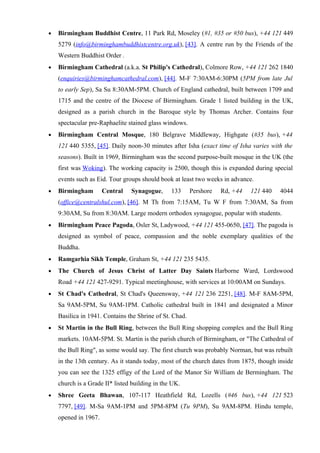 •   Birmingham Buddhist Centre, 11 Park Rd, Moseley (#1, #35 or #50 bus), +44 121 449
    5279 (info@birminghambuddhistcentre.org.uk), [43]. A centre run by the Friends of the
    Western Buddhist Order .
•   Birmingham Cathedral (a.k.a. St Philip's Cathedral), Colmore Row, +44 121 262 1840
    (enquiries@birminghamcathedral.com), [44]. M-F 7:30AM-6:30PM (5PM from late Jul
    to early Sep), Sa Su 8:30AM-5PM. Church of England cathedral, built between 1709 and
    1715 and the centre of the Diocese of Birmingham. Grade 1 listed building in the UK,
    designed as a parish church in the Baroque style by Thomas Archer. Contains four
    spectacular pre-Raphaelite stained glass windows.
•   Birmingham Central Mosque, 180 Belgrave Middleway, Highgate (#35 bus), +44
    121 440 5355, [45]. Daily noon-30 minutes after Isha (exact time of Isha varies with the
    seasons). Built in 1969, Birmingham was the second purpose-built mosque in the UK (the
    first was Woking). The working capacity is 2500, though this is expanded during special
    events such as Eid. Tour groups should book at least two weeks in advance.
•   Birmingham        Central   Synagogue,      133      Pershore   Rd, +44   121 440    4044
    (office@centralshul.com), [46]. M Th from 7:15AM, Tu W F from 7:30AM, Sa from
    9:30AM, Su from 8:30AM. Large modern orthodox synagogue, popular with students.
•   Birmingham Peace Pagoda, Osler St, Ladywood, +44 121 455-0650, [47]. The pagoda is
    designed as symbol of peace, compassion and the noble exemplary qualities of the
    Buddha.
•   Ramgarhia Sikh Temple, Graham St, +44 121 235 5435.
•   The Church of Jesus Christ of Latter Day Saints Harborne Ward, Lordswood
    Road +44 121 427-9291. Typical meetinghouse, with services at 10:00AM on Sundays.
•   St Chad's Cathedral, St Chad's Queensway, +44 121 236 2251, [48]. M-F 8AM-5PM,
    Sa 9AM-5PM, Su 9AM-1PM. Catholic cathedral built in 1841 and designated a Minor
    Basilica in 1941. Contains the Shrine of St. Chad.
•   St Martin in the Bull Ring, between the Bull Ring shopping complex and the Bull Ring
    markets. 10AM-5PM. St. Martin is the parish church of Birmingham, or "The Cathedral of
    the Bull Ring", as some would say. The first church was probably Norman, but was rebuilt
    in the 13th century. As it stands today, most of the church dates from 1875, though inside
    you can see the 1325 effigy of the Lord of the Manor Sir William de Bermingham. The
    church is a Grade II* listed building in the UK.
•   Shree Geeta Bhawan, 107-117 Heathfield Rd, Lozells (#46 bus), +44 121 523
    7797, [49]. M-Sa 9AM-1PM and 5PM-8PM (Tu 9PM), Su 9AM-8PM. Hindu temple,
    opened in 1967.
 