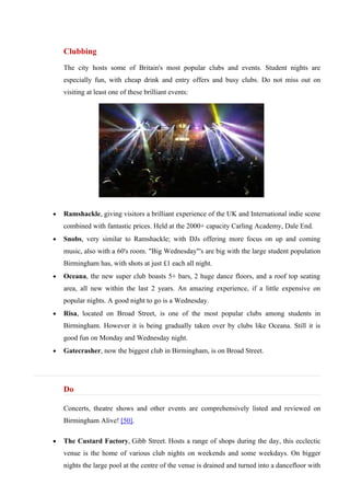 Clubbing
    The city hosts some of Britain's most popular clubs and events. Student nights are
    especially fun, with cheap drink and entry offers and busy clubs. Do not miss out on
    visiting at least one of these brilliant events:




•   Ramshackle, giving visitors a brilliant experience of the UK and International indie scene
    combined with fantastic prices. Held at the 2000+ capacity Carling Academy, Dale End.
•   Snobs, very similar to Ramshackle; with DJs offering more focus on up and coming
    music, also with a 60's room. "Big Wednesday"'s are big with the large student population
    Birmingham has, with shots at just £1 each all night.
•   Oceana, the new super club boasts 5+ bars, 2 huge dance floors, and a roof top seating
    area, all new within the last 2 years. An amazing experience, if a little expensive on
    popular nights. A good night to go is a Wednesday.
•   Risa, located on Broad Street, is one of the most popular clubs among students in
    Birmingham. However it is being gradually taken over by clubs like Oceana. Still it is
    good fun on Monday and Wednesday night.
•   Gatecrasher, now the biggest club in Birmingham, is on Broad Street.




    Do

    Concerts, theatre shows and other events are comprehensively listed and reviewed on
    Birmingham Alive! [50].

•   The Custard Factory, Gibb Street. Hosts a range of shops during the day, this ecclectic
    venue is the home of various club nights on weekends and some weekdays. On bigger
    nights the large pool at the centre of the venue is drained and turned into a dancefloor with
 