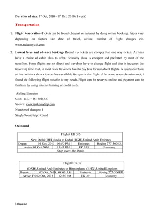 Duration of stay: 1st Oct, 2010 – 8th Oct, 2010 (1 week)

   Transportation

1. Flight Reservation-Tickets can be found cheapest on internet by doing online booking. Prices vary
   depending    on      factors   like   date   of   travel,   airline,   number   of   flight   changes   etc.
   www.makemytrip.com

2. Lowest fares and advance booking- Round trip tickets are cheaper than one way tickets. Airlines
   have a choice of cabin class to offer. Economy class is cheapest and preferred by most of the
   travellers. Some flights are not direct and travellers have to change flight and thus it increases the
   travelling time. But, in most cases travellers have to pay less for non-direct flights. A quick search on
   airline websites shows lowest fares available for a particular flight. After some research on internet, I
   found the following flight suitable to my needs. Flight can be reserved online and payment can be
   finalized by using internet banking or credit cards.

    Airline: Eimrates
   Cost: £563 = Rs 40268.6
   Source: www.makemytrip.com
   Number of changes: 1
   Single/Round trip: Round


   Outbound

                                           Flight# EK 515
             New Delhi (DEL),India to Dubai (DXB),United Arab Emirates
     Depart:       01 Oct, 2010 09:50 PM        Emirates    Boeing 777-300ER
        Arrive: 01 Oct 2010     11:45 PM         EK 515         Economy
                                Stop over: 3hr 25min


                                            Flight# EK 39
           (DXB),United Arab Emirates to Birmingham (BHX),United Kingdom
      Depart:        02 Oct, 2010 08:05 AM      Emirates   Boeing 777-300ER
       Arrive: Fri 02 Oct, 2010   12:35 PM       EK 39          Economy




   Inbound
 