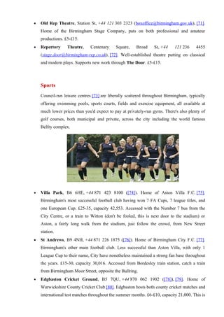 •   Old Rep Theatre, Station St, +44 121 303 2323 (boxoffice@birmingham.gov.uk), [71].
    Home of the Birmingham Stage Company, puts on both professional and amateur
    productions. £5-£15.
•   Repertory     Theatre,    Centenary     Square,    Broad     St, +44    121 236     4455
    (stage.door@birmingham-rep.co.uk), [72]. Well-established theatre putting on classical
    and modern plays. Supports new work through The Door. £5-£15.




    Sports
    Council-run leisure centres [73] are liberally scattered throughout Birmingham, typically
    offering swimming pools, sports courts, fields and exercise equipment, all available at
    much lower prices than you'd expect to pay at privately-run gyms. There's also plenty of
    golf courses, both municipal and private, across the city including the world famous
    Belfry complex.




•   Villa Park, B6 6HE, +44 871 423 8100 ([74]). Home of Aston Villa F.C. [75].
    Birmingham's most successful football club having won 7 FA Cups, 7 league titles, and
    one European Cup. £25-35, capacity 42,553. Accessed with the Number 7 bus from the
    City Centre, or a train to Witton (don't be fooled, this is next door to the stadium) or
    Aston, a fairly long walk from the stadium, just follow the crowd, from New Street
    station.
•   St Andrews, B9 4NH, +44 871 226 1875 ([76]). Home of Birmingham City F.C. [77].
    Birmingham's other main football club. Less successful than Aston Villa, with only 1
    League Cup to their name, City have nonetheless maintained a strong fan base throughout
    the years. £15-30, capacity 30,016. Accessed from Bordesley train station, catch a train
    from Birmingham Moor Street, opposite the Bullring.
•   Edgbaston Cricket Ground, B5 7QU, +44 870 062 1902 ([78]), [79]. Home of
    Warwickshire County Cricket Club [80]. Edgbaston hosts both county cricket matches and
    international test matches throughout the summer months. £6-£10, capacity 21,000. This is
 