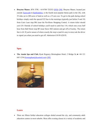 •   Drayton Manor, B78 3TW, +44 8708 725252 ([93]), [94]. Drayton Manor, located just
    outside Tamworth in Staffordshire, is the fourth most popular theme park in the UK, with
    35 rides set in 280 acres of land as well as a 15 acre zoo. To get to the park during school
    holidays simply catch the special E22 bus in the mornings (typically just before 9 and 10)
    from Carrs Lane stop DK (near the Pavillions Shopping Centre). A return ticket should
    cost £10. Outside of school holidays you'll need to catch bus 110, which runs every half
    hour from Bull Street stop BF (near Snow Hill station) and get off at Fazeley. The return
    fare is £4. If you're unsure of where exactly the stop is (and it's easy to miss) ask the driver
    to signal you when you need to get off. Admission £18.95-£20.95.




    Spas

•   The Amala Spa and Club, Hyatt Regency Birmingham Hotel, 2 Bridge St, ☎ +44 121
    643 1234 (birmingham@hyattintl.com), [95].




    Learn

•   There are fifteen further education colleges dotted around the city, and community adult
    education centres in most suburbs. Most offer evening classes in a variety of academic and
 