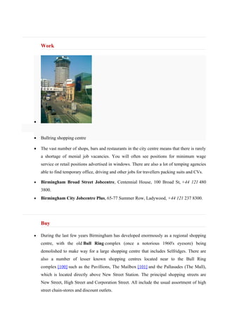 Work




•


•   Bullring shopping centre

•   The vast number of shops, bars and restaurants in the city centre means that there is rarely
    a shortage of menial job vacancies. You will often see positions for minimum wage
    service or retail positions advertised in windows. There are also a lot of temping agencies
    able to find temporary office, driving and other jobs for travellers packing suits and CVs.

•   Birmingham Broad Street Jobcentre, Centennial House, 100 Broad St, +44 121 480
    3800.
•   Birmingham City Jobcentre Plus, 65-77 Summer Row, Ladywood, +44 121 237 8300.




    Buy

•   During the last few years Birmingham has developed enormously as a regional shopping
    centre, with the old Bull Ring complex (once a notorious 1960's eyesore) being
    demolished to make way for a large shopping centre that includes Selfridges. There are
    also a number of lesser known shopping centres located near to the Bull Ring
    complex [100] such as the Pavillions, The Mailbox [101] and the Pallasades (The Mall),
    which is located directly above New Street Station. The principal shopping streets are
    New Street, High Street and Corporation Street. All include the usual assortment of high
    street chain-stores and discount outlets.
 