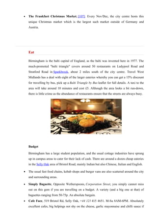 •   The Frankfurt Christmas Market, [107]. Every Nov/Dec, the city centre hosts this
    unique Christmas market which is the largest such market outside of Germany and
    Austria.




    Eat

    Birmingham is the balti capital of England, as the balti was invented here in 1977. The
    much-promoted "balti triangle" covers around 50 restaurants on Ladypool Road and
    Stratford Road in Sparkbrook, about 2 miles south of the city centre. Travel West
    Midlands has a deal with eight of the larger eateries whereby you can get a 15% discount
    for travelling by bus, pick up a Balti Triangle by Bus leaflet for full details. A taxi to the
    area will take around 10 minutes and cost £5. Although the area looks a bit run-down,
    there is little crime as the abundance of restaurants ensure that the streets are always busy.




    Budget

    Birmingham has a large student population, and the usual cottage industries have sprung
    up in campus areas to cater for their lack of cash. There are around a dozen cheap eateries
    in the Selly Oak area of Bristol Road, mainly Indian but also Chinese, Italian and English.

•   The usual fast food chains, kebab shops and burger vans are also scattered around the city
    and surrounding areas.

•   Simply Baguette, Opposite Wetherspoons, Corporation Street, you simply cannot miss
    out on this gem if you are travelling on a budget. A variety (and a big one at that) of
    baguettes ranging from 50-75p. An absolute bargain.
•   Cafe Face, 519 Bristol Rd, Selly Oak, +44 121 415 4651. M-Su 8AM-6PM. Absolutely
    excellent cafes, big helpings not shy on the cheese, garlic mayonnaise and chilli sauce if
 