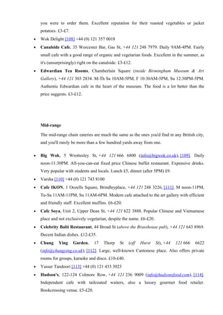 you were to order them. Excellent reputation for their roasted vegetables or jacket
    potatoes. £3-£7.
•   Wok Delight [108] +44 (0) 121 357 0018
•   Canalside Cafe, 35 Worcester Bar, Gas St, +44 121 248 7979. Daily 9AM-4PM. Fairly
    small cafe with a good range of organic and vegetarian foods. Excellent in the summer, as
    it's (unsurprisingly) right on the canalside. £3-£12.
•   Edwardian Tea Rooms, Chamberlain Square (inside Birmingham Museum & Art
    Gallery), +44 121 303 2834. M-Th Sa 10AM-5PM, F 10:30AM-5PM, Su 12:30PM-5PM.
    Authentic Edwardian cafe in the heart of the museum. The food is a lot better than the
    price suggests. £3-£12.




    Mid-range

    The mid-range chain eateries are much the same as the ones you'd find in any British city,
    and you'll rarely be more than a few hundred yards away from one.

•   Big Wok, 5 Wrottesley St, +44 121 666 6800 (info@bigwok.co.uk), [109]. Daily
    noon-11:30PM. All-you-can-eat fixed price Chinese buffet restaurant. Expensive drinks.
    Very popular with students and locals. Lunch £5, dinner (after 5PM) £9.
•   Varsha [110] +44 (0) 121 743 8100
•   Cafe IKON, 1 Oozells Square, Brindleyplace, +44 121 248 3226, [111]. M noon-11PM,
    Tu-Sa 11AM-11PM, Su 11AM-6PM. Modern cafe attached to the art gallery with efficient
    and friendly staff. Excellent muffins. £6-£20.
•   Cafe Soya, Unit 2, Upper Dean St, +44 121 622 3888. Popular Chinese and Vietnamese
    place and not exclusively vegetarian, despite the name. £6-£20.
•   Celebrity Balti Restaurant, 44 Broad St (above the Brasshouse pub), +44 121 643 8969.
    Decent Indian dishes. £12-£35.
•   Chung     Ying     Garden,     17   Thorp     St   (off   Hurst   St), +44   121 666   6622
    (info@chungying.co.uk), [112]. Large, well-known Cantonese place. Also offers private
    rooms for groups, karaoke and disco. £10-£40.
•   Yasser Tandoori [113] +44 (0) 121 433 3023
•   Hudson's, 122-124 Colmore Row, +44 121 236 9009 (info@hudsonsfood.com), [114].
    Independent cafe with tailcoated waiters, also a luxury gourmet food retailer.
    Bookcrossing venue. £5-£20.
 