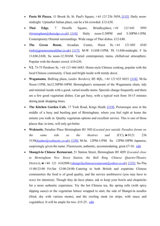 •   Pasta Di Piazza, 11 Brook St, St. Paul's Square, +44 121 236 5858, [115]. Daily noon-
    midnight. Upmarket Italian place, can be a bit crowded. £12-£30.
•   Thai      Edge,      7     Oozells      Square,         Brindleyplace, +44       121 643   3993
    (birmingham@thaiedge.co.uk), [116].           Daily      noon-2:30PM       and    5:30PM-11PM.
    Contemporary Oriental surroundings. Wide range of Thai dishes. £12-£40.
•   The     Green      Room,       Arcadian       Centre,       Hurst     St, +44    121 605   4343
    (info@greenroomcafebar.co.uk), [117]. M-W 11AM-11PM, Th 11AM-midnight, F Sa
    11AM-2AM, Su noon-12:30AM. Varied contemporary menu, chilled-out atmosphere.
    Popular with the theatre crowd. £10-£30.
•   V2, 73-75 Pershore St, +44 121 666 6683. Home-style Chinese cooking, popular with the
    local Chinese community. Clean and bright inside with trendy decor.
•   Wagamama, Bullring plaza, (under Borders), B5 4QL, +44 121 633 6033. [118]. M-Sa
    Noon-11PM, Su12:30PM-10PM. Birmingham's restaurant of the Wagamama chain, tidy
    and minimal inside with a good, varied noodle menu. Specials change frequently and there
    are a few good vegetarian dishes. Can get busy, with a typical wait from 10-15 minutes
    during peak shopping times.
•   The Kitchen Garden Cafe, 17 York Road, Kings Heath. [119]. Picturesque area in the
    middle of a busy and bustling part of Birmingham, where you feel right at home the
    minute you walk in. Quality vegetarian options and excellent service. This is one of those
    places that, in time, will only get better.
•   Woktastic, Paradise Place Birmingham B3 3HJ (Located just outside Paradise forum on
    the      same       side       as      the       theatres       and       ICC), ☎ 0121      236
    3130(feedme@woktastic.co.uk), [120]. M-Sa 12PM-11PM Su 12PM-10PM. Japanese,
    surprisingly given the name. Fluorescent, authentic, accommodating, great £7-10. edit
•   Shangri-la Chinese Restaurant, 51 Station Street, Birmingham B5 4DY (Located close
    to Birmingham New Street Station, the Bull Ring, Chinese Quarter/Theatre
    District), ☎ +44 121 6162888 (shangrilachineserestaurant@yahoo.co.uk), [121]. Su-Thu
    11:00-23:00 Fri-Sat 12:00-24:00. Catering to both British and expatriate Chinese
    communities the food is of good quality, and the service unobtrusive (you may have to
    wave for attention). Though they do have plates, ask to keep your bowls and chopsticks
    for a more authentic experience. Try the hot Chinese tea, the spring rolls (with spicy
    dipping sauce) or the vegetarian lettuce wrapped to start, the side of Shangri-la noodles
    (fried, dry with various meats), and the sizzling steak (in strips, with sauce and
    vegetables). It will be ample for two. £15-25. edit
 