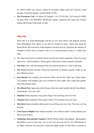 Su 1PM-9:15PM (last orders), closed M. Excellent Indian food, but relatively small
    portions. Extremely popular, so book ahead. £5-£20.
•   The Warehouse Cafe, 54 Allison St, Digbeth, +44 121 633 0261. Tu-F noon-12:30PM,
    Sa noon-3PM, F Sa 6PM-9PM. Wholesome organic vegetarian and vegan fare. Closely
    linked with Friends of the Earth. £5-£20.




    Selly Oak
    Selly Oak is in South Birmingham and has its own train station with frequent services
    from Birmingham New Street. It can also be reached by buses, which stop along the
    Bristol Road. The University of Birmingham is located close by, and hence the majority of
    residents in Selly Oak are students, who live in terraced houses mainly in a rather poor
    state.

•   The shops and services on Bristol Road cater for the student population. There are many
    take-aways / junk food places, letting agents, off-licenses, cheap restaurants and pubs.

•   The Soak A bar / pub that pretends to be a bit more posh than it is. Food is shocking.

•   The Goose Excellent old pub. Cheap food and drink of mediocre quality. Chips are not
    bad. Efficient service.

•   Gun Barrels Very studenty pub with pool tables and the like. Quite big. Cheap drinks.
    Very popular with students, gets very crowded on some nights. Has a large beer garden.
    Part of the Scream chain.

•   The Bristol Pear Again part of the Scream chain but much smaller than the Gun Barrels.
    Cheap drinks. Very slow chef.

•   Khanum Indian restaurant. Very good. Cheap. You can bring your own wine.

•   Chamon Indian restaurant. Pretty good. Cheap. You can bring your own wine.

•   Sheratton Indian restaurant, pretty good you can bring your own wine. They give you big
    discount

•   Cafe Eastern Delight Pretty Indian restaurant. You will have about 5 waiters behind your
    back if you eat there.

•   Sundarbon International Tandoori, 590-592 Bristol Road, Birmingham , Birmingham,
    B29 6BJ (Located in Selly Oak, close to the University), ☎ +44 121 472 7858.Similar to
    an Indian restaurant, this provides a somewhat higher quality of food than is common in
 