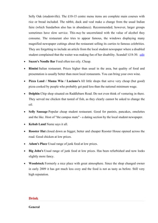 Selly Oak (studentville). The £10-15 centre menu items are complete main courses with
    rice or bread included. The rabbit, duck and veal make a change from the usual Indian
    faire (which Sundarbon also has in abundance). Recommended; however, larger groups
    sometimes have slow service. This may be uncorrelated with the value of alcohol they
    consume. The restaurant also tries to appear famous, the windows displaying many
    magnified newspaper cuttings about the restaurant selling its curries to famous celebrities.
    They are forgetting to include an article from the local student newspaper where a disabled
    student complained that the waiter was making fun of her disability. Scandal! £18-30. edit

•   Suzen's Noodle Bar Food often too oily. Cheap.

•   Rimini Italian restaurant. Prices higher than usual in the area, but quality of food and
    presentation is usually better than most local restaurants. You can bring your own wine.

•   Pizza Land / Mama Wia / Luciano's All little shops that serve very cheap (but good)
    pizza cooked by people who probably get paid less than the national minimum wage.

•   Dolphin Chip shop situated on Raddlebarn Road. Do not even think of venturing in there.
    They served me chicken that tasted of fish, as they clearly cannot be asked to change the
    oil.

•   Selly Sausage Popular cheap student restaurant. Good for paninis, pancakes, omelettes
    and the like. Host of "the campus mate" - a dating section by the local student newspaper.

•   Kebab Land Name says it all.

•   Rooster Hut closed down as bigger, better and cheaper Rooster House opened across the
    road. Good chicken at low prices.

•   Adam's Place Usual range of junk food at low prices.

•   Big John's Usual range of junk food at low prices. Has been refurbished and now looks
    slightly more fancy.

•   Woodstock Formerly a nice place with great atmosphere. Since the shop changed owner
    in early 2009 it has got much less cozy and the food is not as tasty as before. Still very
    high reputation.




    Drink

    General
 