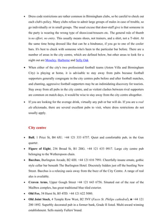 •   Dress code restrictions are rather common in Birmingham clubs, so be careful to check out
    each club's policy. Many clubs refuse to admit large groups of males in case of trouble, so
    go individually or in small groups. The usual excuse that door-staff give is that someone in
    the party is wearing the wrong type of shoes/coat/trousers etc. The general rule of thumb
    is no effort, no entry. This usually means shoes, not trainers, and a shirt, not a T-shirt. At
    the same time being dressed like that can be a hindrance, if you go to one of the cooler
    bars. It's best to check with someone who's been to the particular bar before. There are a
    number of areas in the city centre, which are defined below, but other areas to look for a
    night out are Moseley, Harborne and Selly Oak

•   When either of the city's two professional football teams (Aston Villa and Birmingham
    City) is playing at home, it is advisable to stay away from pubs becuase football
    supporters generally congregate in the city centres pubs before and after football matches,
    and chanting, aggressive football supporters may be an indimidating discovery for tourists.
    Stay away from all pubs in the city centre, and as violent clashes between rival supporters
    are common on match days, it would be wise to stay away from the city centre altogether.

•   If you are looking for the average drink, virtually any pub or bar will do. If you are a real
    ale aficionado, there are several excellent pubs to visit, where dress restrictions do not
    usually apply.



    City centre

•   Bull, 1 Price St, B4 6JU. +44 121 333 6757. Quiet and comfortable pub, in the Gun
    quarter.
•   Figure of Eight, 236 Broad St, B1 2HG. +44 121 633 0917. Large city centre pub
    belonging to the Wetherspoon chain.
•   Bacchus, Burlington Arcade, B2 4JH. +44 121 616 7991. Cheerfully insane ornate, gothic
    style cellar bar beneath The Burlington Hotel. Discretely hidden just off the bustling New
    Street. Bacchus is a relaxing oasis away from the buzz of the City Centre. A range of real
    ales is available.
•   Craven Arms, Upper Gough Street +44 121 643 6756. Situated out of the rear of the
    Mailbox complex, has great traditional blue tiled exterior.
•   Old Fox, 54 Hurst St, B5 4TD. +44 121 622 5080.
•   Old Joint Stock, 4 Temple Row West, B2 5NY (Faces St. Philips cathedral), ☎ +44 121
    200 1892. Superbly decorated pub in a former bank, Grade II listed. Multi-award winning
    establishment. Sells mainly Fullers' brand.
 