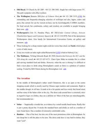 •   Old Royal, 53 Church St, B3 2DP. +44 121 200 3841. Single bar with large-screen TV.
    The pub is popular with office workers.
•   The Wellington, Bennets Hill (Just of Colmore Row), ☎ +44 121 200 3115, [128]. An
    outstanding and frequently-changing selection of well-kept real ales, lagers, ciders and
    perry (the current list can be viewed on-line), run by knowledgeable CAMRA members.
    No food served, but condiments, cutlery and crockery are available to people bringing
    their own. edit
•   Wetherspoon's, Unit 31, Paradise Place, B3 3HJ (Under Central Library, between
    Chamberlain Square and Centenary Square), ☎ +44 121 214 8970. Part of the eponymous
    Wetherspoon chain. Also handy for International Convention Centre, art gallery and
    museum. edit
•   Those looking for a cheap student night could do worse than check out Snobs which plays
    a mix of indie music.
•   Every two weeks an indie night called Resurrection [129] is held at Subway City.
•   The Malthouse, 74 King Edwards Road, B1 2NX (Sandwiched between the ICC and the
    NIA along the canal), ☎ +44 121 633 4171. 12am-11pm. Make no mistake this is a chain
    pub serving standard food and drinks. However, when the sun is shining it is difficult to
    find a nicer place to drink along Birmingham's canals as there is a plethora of outdoor
    seating. Visited by Bill Clinton during his Birmingham visit. edit




    The Arcadian
    In the middle of Birmingham's rather small Chinatown, this is an open at the centre
    shopping arcade which is mostly used by Chinese super markets and restaurants. Right in
    the middle though, its all bars. It tends to be a bit quieter and less rowdy that broad street
    and has some of the better clubs in the city. The dress code around here is extremely strict
    in regard to logos on clothes, they are a definite no! Most of the bars are interchangeable,
    but recommended are:

•   Sobar — Supposedly a noodle bar, as evidence by a small noodle based menu. Really this
    is just a pretty decent bar. It stocks the standard beers and drinks as well as a number of
    rarer Asian beers. Has a number of extremely comfortable sofas.
•   Bamboo — One of the best, but also one of the most pretentious clubs in Birmingham. Its
    not cheap but is still the place to be seen. The dress code here is very hard to define, they
    want "cool".
 