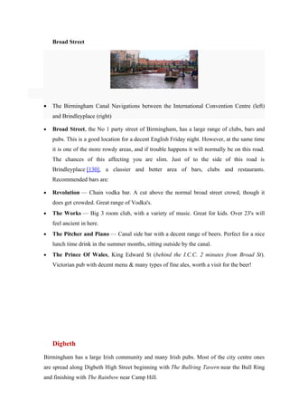 Broad Street




•   The Birmingham Canal Navigations between the International Convention Centre (left)
    and Brindleyplace (right)

•   Broad Street, the No 1 party street of Birmingham, has a large range of clubs, bars and
    pubs. This is a good location for a decent English Friday night. However, at the same time
    it is one of the more rowdy areas, and if trouble happens it will normally be on this road.
    The chances of this affecting you are slim. Just of to the side of this road is
    Brindleyplace [130], a classier and better area of bars, clubs and restaurants.
    Recommended bars are:

•   Revolution — Chain vodka bar. A cut above the normal broad street crowd, though it
    does get crowded. Great range of Vodka's.
•   The Works — Big 3 room club, with a variety of music. Great for kids. Over 23's will
    feel ancient in here.
•   The Pitcher and Piano — Canal side bar with a decent range of beers. Perfect for a nice
    lunch time drink in the summer months, sitting outside by the canal.
•   The Prince Of Wales, King Edward St (behind the I.C.C. 2 minutes from Broad St).
    Victorian pub with decent menu & many types of fine ales, worth a visit for the beer!




    Digbeth
Birmingham has a large Irish community and many Irish pubs. Most of the city centre ones
are spread along Digbeth High Street beginning with The Bullring Tavern near the Bull Ring
and finishing with The Rainbow near Camp Hill.
 