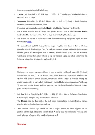 •   Some recommendations in Digbeth are:

•   Anchor, 308 Bradford St, B5 6ET. +44 121 622 4516. Victorian pub near Digbeth Coach
    Station. Grade II listed.
•   Woodman, 106 Albert St, B5 5LG. Phone: +44 121 643 1959. Grade II listed. Opposite
    the Thinktank at the Millennium Point.
•   Every two weeks an indie night called Panic! is held at the Sanctuary in Dibgeth.
•   For a more eclectic mix of music and people take a look at the Medicine Bar in
    the Custard Factory just off the A34 in Digbeth (it's the big blue building).
•   Just around the corner is a club called Air, host to nationally recognised nights such as
    Godskitchen [131].

•   The Custard Factory, Gibb Street, Hosts a range of nights, from Drum n Bass to Electro,
    not to be missed. The Rainbow Pub, An ecclectic pub that hosts a variety of nights, one of
    the best places in Birmingham and is soon to be shut down. Also visit the Rainbow
    Warehouse, around the corner which is big on the rave scene and often joins with the
    Rainbow pub to host street parties such as S.L.A.G.



    Harborne
    Harborne was once a separate village, is now a mainly residential area a bit North of
    Birmingham University. The old village center, along Harborne High Street, now has a lot
    of pubs with a mixed crowd; students, faculty and others. There's a tradition among the
    crazier students; try to have a half pint in every pub in Harborne in one evening. With over
    20 pubs and several km of walking involved, and the limited opening hours of British
    pubs, this takes some doing.

•   Bell Inn, 11 Old Church Rd, B17 0BB. +44 121 427 0931. Next to St Peter's Church, this
    cosy and quiet pub gets busy because of its attraction.
•   The Plough, near the East end of the high street Birmingham, cosy, moderately priced,
    popular with medical and nursing students.

•   "The Junction" on the High Street. An odd V shaped pub as the name suggests on the
    junction of the High Street and Vivian Road. A really nice pub sells some real ales and
    good selection of lagers. Sells good pub grub as well.



    Newtown
 