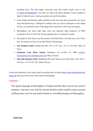 unmarked taxis. The only higher crime-rate areas that tourists might want to visit
          are Aston and Sparkbrook: even these are fairly safe during daylight. Canal towpaths at
          night, if relatively near a road access point, can also be hazardous.

      •   Every Friday and Saturday night, unofficial motor-races take place around the city centre
          ring-road (Queensway). Although it's unlikely that you want to participate in this illegal
          activity, you should be aware of the danger that it presents to other road users.[147]

      •   Birmingham, like many other large cities, has relatively high incidences of STDs
          compared to the rest of the UK. Having unprotected sex is asking for trouble.

      •   The people in New Street, near the junction with Ethel Street, who offer you a free "stress
          test" are trying to recruit you into the Church of Scientology.

      •   City Hospital (A&E), Dudley Rd (#80, #82 or #87 bus), +44 121 554 3801. Daily 24
          hours.
      •   Steelhouse Lane Police Station, Steelhouse Ln, +44 845 113 5000 (central-
          birmingham@west-midlands.police.uk). Daily 24 hours.
      •   Selly Oak Hospital (A&E), Raddlebarn Rd, Selly Oak (train to Selly Oak or #61, #62 or
          #63 bus), +44 121 627 1627. Daily 24 hours.




Events and Attractions of the week could be searched only on website http://www.activeculture.info/
index.asp which gives the events of the week in Birmingham

Language –

  The spoken language in Birmingham is English and thus there wont be any need of
  translator. And more over with the internet facilities which could be easily accessed
  on Phone there won’t be any need of Guide to visit different places in Birmingham.




     Total Costs
 