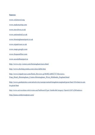 Sources

www.wikitravel.org

www.makemytrip.com

www.travelwm.co.uk

www.nationalrail.co.uk

www.birminghamairport.co.uk

www.tripadvisor.co.uk

www.maps.google.com

www.frequentflier.com

www.newdelhiairport.in

http://www.city-visitor.com/birmingham/taxis.html

http://www.eholidaysindia.com/cities/delhi.htm

http://www.tripadvisor.com/Hotel_Review-g186402-d602737-Reviews-
Etap_Hotel_Birmingham_Centre-Birmingham_West_Midlands_England.html

http://www.guidepicker.com/article/city/europe/united-kingdom/england/great-barr/10/what-to-eat-
in-great-barr

http://www.activeculture.info/events.asp?hidSearchType=link&chkCategory=Sports%20/%20Outdoors

http://www.visitbirmingham.com/
 