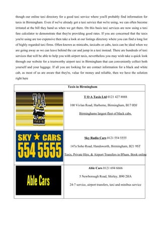 though our online taxi directory for a good taxi service where you'll probably find information for
taxis in Birmingham. Even if we've already got a taxi service that we're using, we can often become
irritated at the bill they hand us when we get there. On this basis taxi services are now using a taxi
fare calculator to demonstrate that they're providing good rates. If you are concerned that the taxis
you're using are too expensive then take a look at our listings directory where you can find a long list
of highly regarded taxi firms. Often known as minicabs, taxicabs or cabs, taxis can be ideal when we
are going away as we can leave behind the car and jump in a taxi instead. There are hundreds of taxi
services that will be able to help you with airport taxis, nevertheless you may wish take a quick look
through our website for a trustworthy airport taxi in Birmingham that can conveniently collect both
yourself and your luggage. If all you are looking for are contact information for a black and white
cab, as most of us are aware that they're, value for money and reliable, then we have the solution
right here

                                         Taxis in Birmingham


                                                     T O A Taxis Ltd 0121 427 8888

                                          100 Vivlan Road, Harborne, Birmingham, B17 0DJ

                                                  Birminghams largest fleet of black cabs.




                                                      Sky Radio Cars 0121 554 5555

                                           147a Soho Road, Handsworth, Birmingham, B21 9ST

                                      Taxis, Private Hire, & Airport Transfers in B'ham. Book online



                                                         Able Cars 0121 694 6666

                                                  5 Newborough Road, Shirley, B90 2HA

                                          24-7 service, airport transfers, taxi and minibus service
 