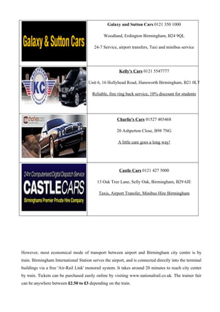 Galaxy and Sutton Cars 0121 350 1000

                                               Woodland, Erdington Birmingham, B24 9QL

                                         24-7 Service, airport transfers, Taxi and minibus service




                                                       Kelly's Cars 0121 5547777

                                      Unit 6, 16 Hollyhead Road, Hansworth Birmingham, B21 0LT

                                        Reliable, free ring back service, 10% discount for students




                                                      Charlie's Cars 01527 403468

                                                      20 Ashperton Close, B98 7NG

                                                       A little care goes a long way!




                                                        Castle Cars 0121 427 5000

                                           13 Oak Tree Lane, Selly Oak, Birmingham, B29 6JE

                                            Taxis, Airport Transfer, Minibus Hire Birmingham




However, most economical mode of transport between airport and Birmingham city centre is by
train. Birmingham International Station serves the airport, and is connected directly into the terminal
buildings via a free 'Air-Rail Link' monorail system. It takes around 20 minutes to reach city center
by train. Tickets can be purchased easily online by visiting www.nationalrail.co.uk. The trainer fair
can be anywhere between £2.50 to £3 depending on the train.
 