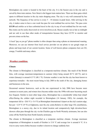 Birmingham city center is located in the heart of the city. It is the busiest area in the city and is
served by three train stations. New Street is the biggest train station here. There are three gates which
opens to different location in the city main shopping areas. The city is very well connected by bus
network. The frequency of bus service is every 5 – 10 minutes in peak hours. After arriving in the
city, it makes sense to have a one week bus pass for west midland bus service here. The pass costs
£13.50 and entitles us to have unlimited travel in the city in any of west midland bus for one week.
Bus routes can be easily discovered on www.travelwm.co.uk. Busses usually run as late as midnight
and are safe to use than other mode of transportation because they have CCTV to monitor and
prevent crimes on the bus.

A local “pay as you go” phone number is often cheaper than using a phone on international roaming.
Moreover, we can use internet from local service provider on our phone to use google maps on
phone and keep track of our current location. Some of well known phone companies here are O2,
orange, T-mobile and many others.




Weather condition

Climate

The climate in Birmingham is classified as a temperate maritime climate, like much of the British
Isles, with average maximum temperatures in summer (July) being around 20 °C (68 °F); and in
winter (January) is around 4.5 °C (40.1 °F). Extreme weather is rare but the city has been known to
experience tornados – the most recent being in July 2005 in the south of the city, damaging homes
and businesses in the area.

Occasional summer heatwaves, such as the one experienced in July 2006 have become more
common in recent years, and winters have become milder since the 1990s with snow becoming much
less frequent. Similar to most other large cities, Birmingham has a considerable 'urban heat island'
effect.During the coldest night recorded in Birmingham (14 January 1982), for example, the
temperature fell to −20.8 °C (−5.4 °F) at Birmingham International Airport on the city's eastern edge,
but just −12.9 °C (9 °F) at Edgbaston, near the city centre.Relative to other large UK conurbations,
Birmingham is a snowy city, due to its inland location and comparatively high elevation.Snow
showers often pass through the city via the Cheshire gap on North Westerly airstreams, but can also
come off the North Sea from North Easterly airstreams.

The climate in Birmingham is classified as a temperate maritime climate. Average maximum
temperature of Birmingham in month of October is 13.8 °C and average low is around 6 °C. It is
wise to carry warm clothes because weather is known to change suddenly here
 