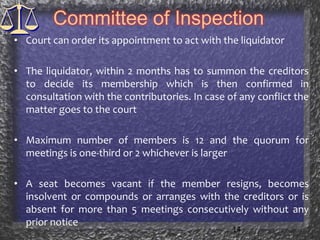 Committee of InspectionCourt can order its appointment to act with the liquidatorThe liquidator, within 2 months has to summon the creditors to decide its membership which is then confirmed in consultation with the contributories. In case of any conflict the matter goes to the courtMaximum number of members is 12 and the quorum for meetings is one-third or 2 whichever is largerA seat becomes vacant if the member resigns, becomes insolvent or compounds or arranges with the creditors or is absent for more than 5 meetings consecutively without any prior notice14