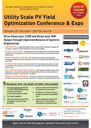 THE MOST CRUCIAL & RELEVANT UTILITy SCALE PV EVENT                                                       save up
                   IN THE UNITED STATES
                                                                                                             to $300
                                                                                                             if you register

  Utility Scale PV Yield
                                                                                                                  early



  Optimization Conference & Expo
  November 30 - December 1 2010, San José, US

  Drive Down your LCOE and Boost your MW                                                          TOP PV EXPERTS WORLDWIDE:
  Output through Improved Balance of Systems
  Engineering
  • MasteRING LCoe - understand today’s most accurate LCOE calculation methods that
    can help you deliver on PPA expectations and win more projects
  • optIMaL pLaNt LaYout - PV project construction experts reveal the design lessons
    learned from existing plants in the US & Europe that will help you maximize your plant’s
    performance
  • sMaRt CoMpoNeNt seLeCtIoN - hear manufacturers examine the reliability,
    durability and efficiency of their products so that you can evaluate your ROI and improve
    your LCOE
  • Bos WIRING WINs - find out how to stay within 2% of wiring loss, calculate the copper
    consumption that benefits your plant and secure durable wiring that will enhance your
    plant’s output
  • RooF aND GRouND MouNtING stRateGIes - gain technical insight into this critical
    design factor - discover the right plan and budget that will help your plants O&M and
    guarantee protection in harsh weather conditions
  • MINIMIZe & FoReCast DoWNtIMe - discover the various monitoring solutions and
    key data so you can arm yourself with information to forecast and avoid costly time offline



 6 reasons why you must attend this summit
  1.   The only engineering focused              4.   The most relevant international
       PV event, take the opportunity                 PV experience in one room
       to discuss real plant
                                                 5.   PV Balance of System focused
       performance issues in detail
                                                      break out sessions & exhibition
  2.   25+ Expert speakers                            area
  3.   150+ top attendees from EPCs,             6.   Online eNetworker which will
       developers and technology                      allow you to contact fellow
       providers                                      attendees pre and post event!


Event Sponsors:                                          Official Partners:

                                                                                                  “
                                                                                                     Enjoyed the atmosphere
                                                                                                  and easy networking

                                                                                                                               ”
                                                                                                  opportunities, Thank You!
                                                                                                  Hilti Corporation


                  Open now to view the program, speaker line-up & much more!
 