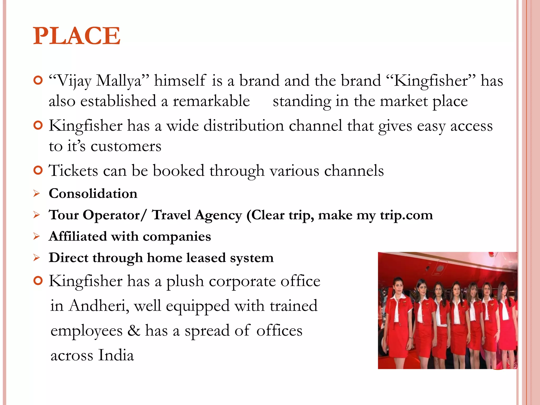 PLACE “ Vijay Mallya” himself is a brand and the brand “Kingfisher” has also established a remarkable  standing in the market place Kingfisher has a wide distribution channel that gives easy access to it’s customers Tickets can be booked through various channels Consolidation Tour Operator/ Travel Agency (Clear trip, make my trip.com Affiliated with companies Direct through home leased system Kingfisher has a plush corporate office  in Andheri, well equipped with trained  employees & has a spread of offices  across India 
