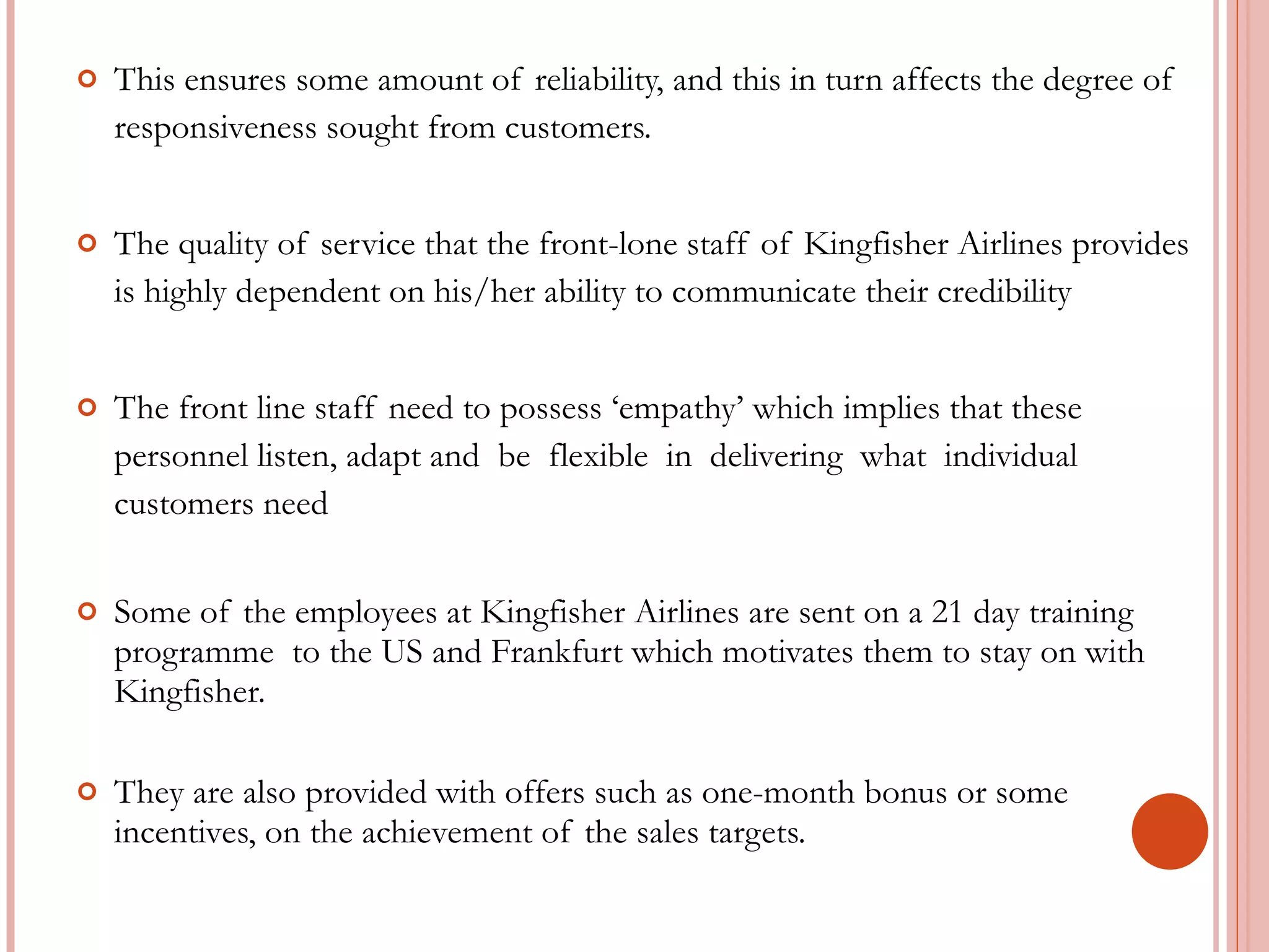 This ensures some amount of reliability, and this in turn affects the degree of responsiveness sought from customers. The quality of service that the front-lone staff of Kingfisher Airlines provides is highly dependent on his/her ability to communicate their credibility The front line staff need to possess ‘empathy’ which implies that these personnel listen, adapt and  be  flexible  in  delivering  what  individual customers need Some of the employees at Kingfisher Airlines are sent on a 21 day training programme  to the US and Frankfurt which motivates them to stay on with Kingfisher. They are also provided with offers such as one-month bonus or some incentives, on the achievement of the sales targets. 